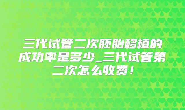 三代试管二次胚胎移植的成功率是多少_三代试管第二次怎么收费！