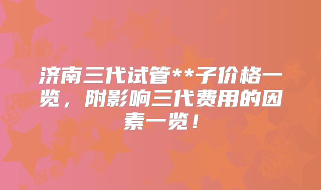 济南三代试管**子价格一览,附影响三代费用的因素一览!