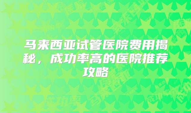 马来西亚试管医院费用揭秘，成功率高的医院推荐攻略