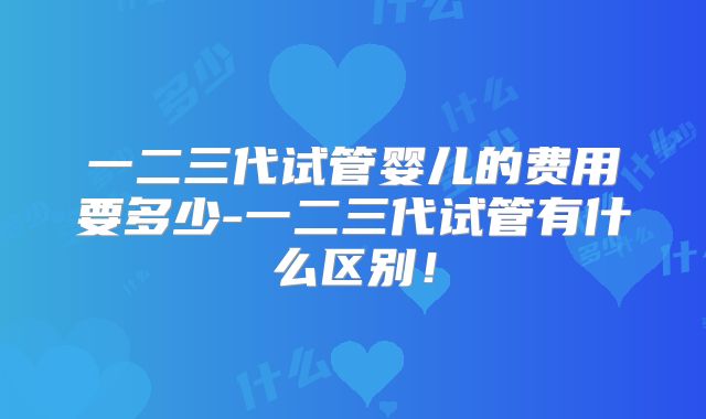一二三代试管婴儿的费用要多少-一二三代试管有什么区别!