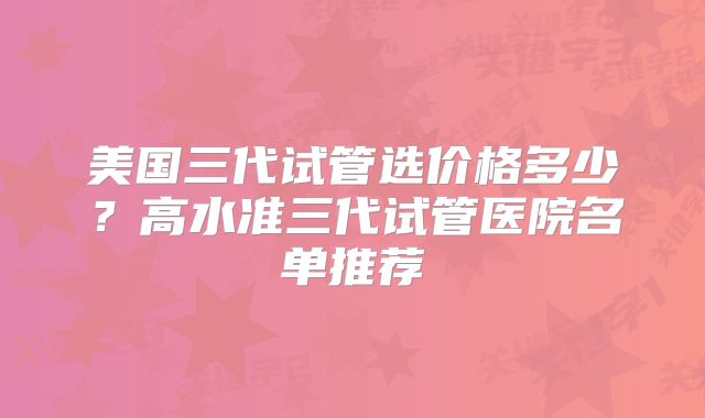 美国三代试管选价格多少?高水准三代试管医院名单推荐