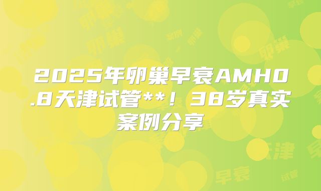 2025年卵巢早衰AMH0.8天津试管**！38岁真实案例分享