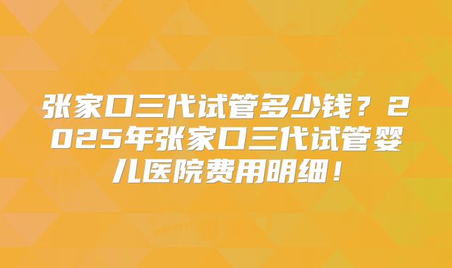 张家口三代试管多少钱？2025年张家口三代试管婴儿医院费用明细！