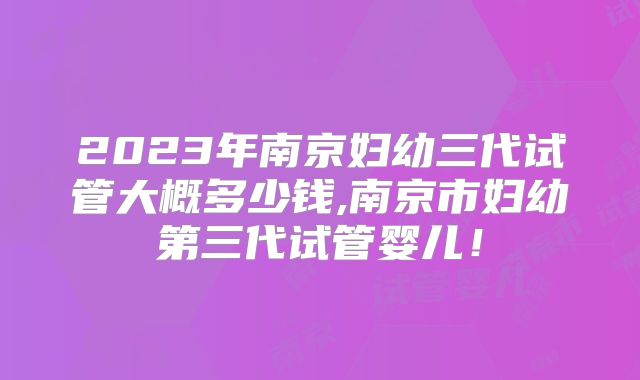 2023年南京妇幼三代试管大概多少钱,南京市妇幼第三代试管婴儿!