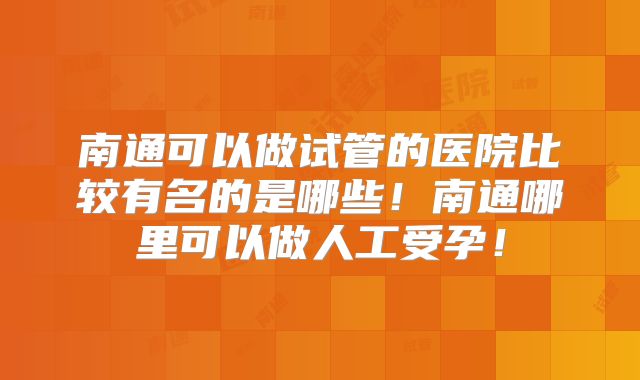 南通可以做试管的医院比较有名的是哪些！南通哪里可以做人工受孕！