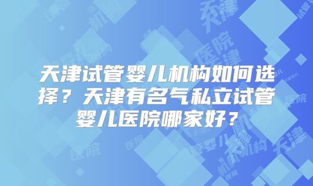 天津试管婴儿机构如何选择？天津有名气私立试管婴儿医院哪家好？