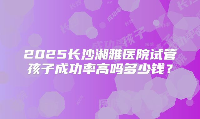 2025长沙湘雅医院试管孩子成功率高吗多少钱？