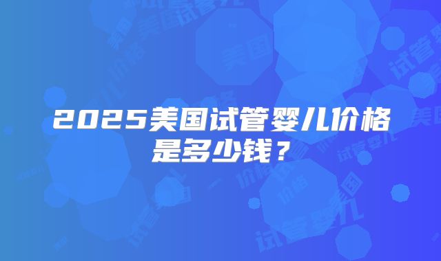 2025美国试管婴儿价格是多少钱？