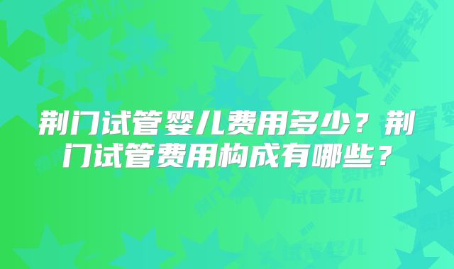 荆门试管婴儿费用多少?荆门试管费用构成有哪些?