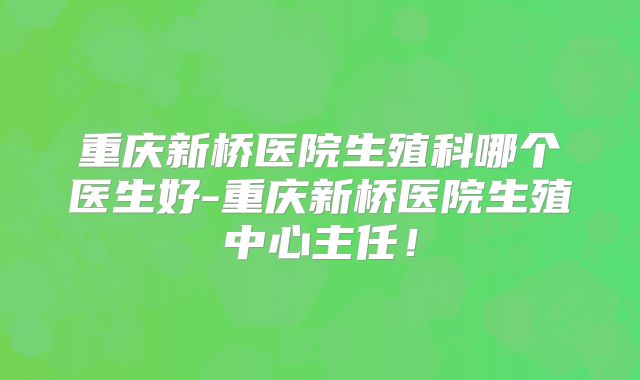 重庆新桥医院生殖科哪个医生好-重庆新桥医院生殖中心主任!