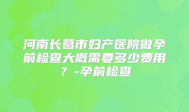 河南长葛市妇产医院做孕前检查大概需要多少费用？-孕前检查