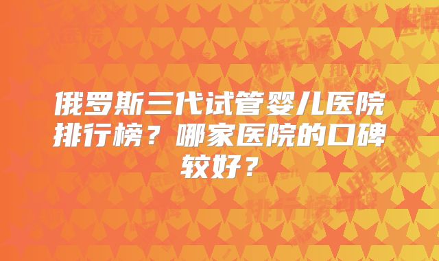 俄罗斯三代试管婴儿医院排行榜?哪家医院的口碑较好?