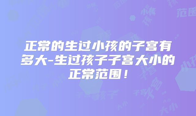 正常的生过小孩的子宫有多大-生过孩子子宫大小的正常范围！