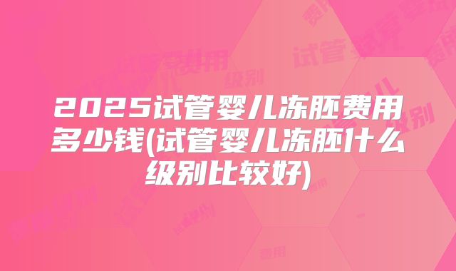 2025试管婴儿冻胚费用多少钱(试管婴儿冻胚什么级别比较好)