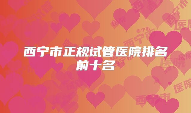 西宁市正规试管医院排名前十名