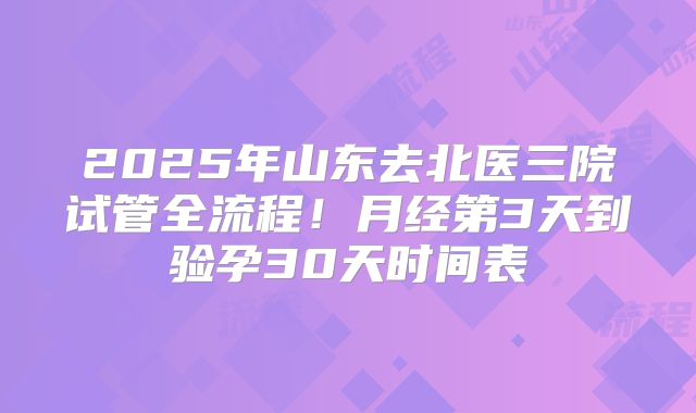 2025年山东去北医三院试管全流程！月经第3天到验孕30天时间表