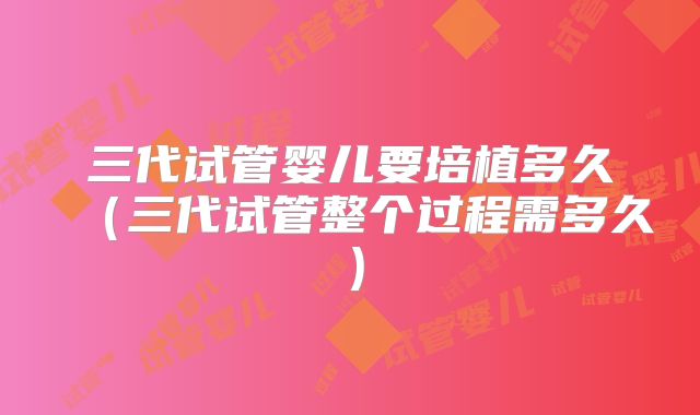三代试管婴儿要培植多久（三代试管整个过程需多久）