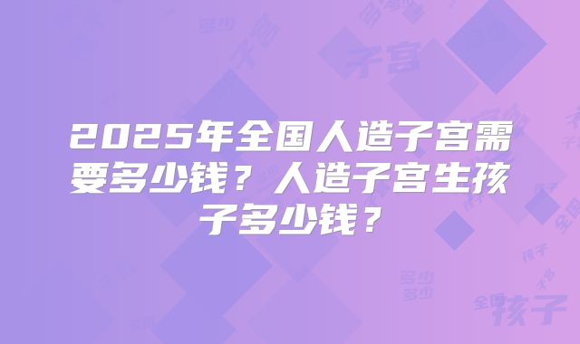 2025年全国人造子宫需要多少钱？人造子宫生孩子多少钱？