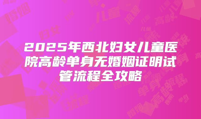 2025年西北妇女儿童医院高龄单身无婚姻证明试管流程全攻略
