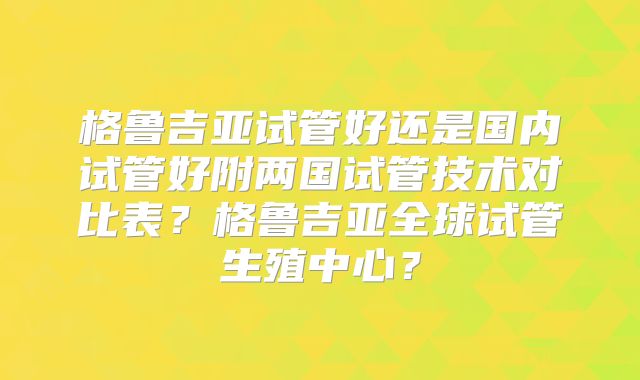 格鲁吉亚试管好还是国内试管好附两国试管技术对比表？格鲁吉亚全球试管生殖中心？