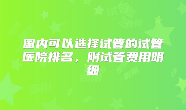 国内可以选择试管的试管医院排名，附试管费用明细