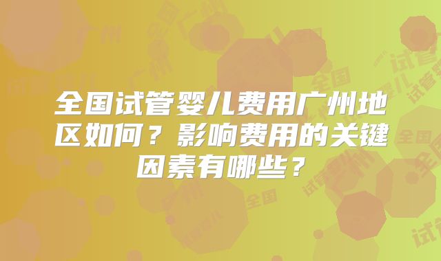 全国试管婴儿费用广州地区如何？影响费用的关键因素有哪些？