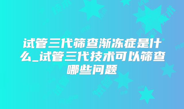 试管三代筛查渐冻症是什么_试管三代技术可以筛查哪些问题