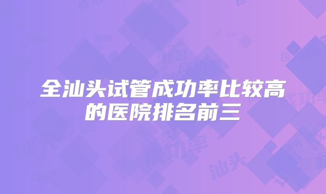 全汕头试管成功率比较高的医院排名前三