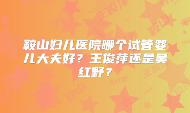 鞍山妇儿医院哪个试管婴儿大夫好?王俊萍还是吴红野?