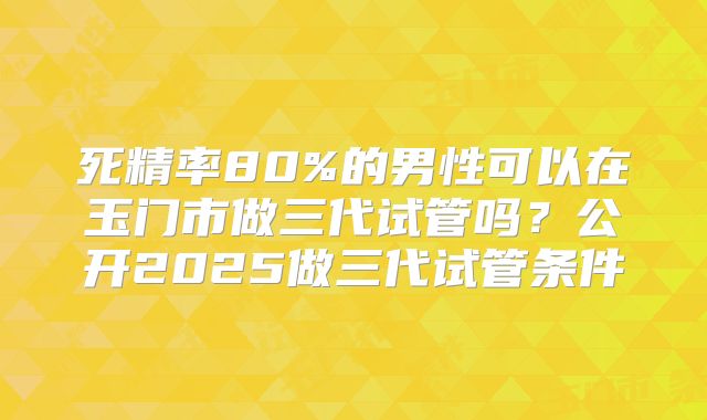 死精率80%的男性可以在玉门市做三代试管吗？公开2025做三代试管条件
