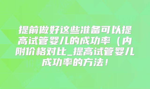 提前做好这些准备可以提高试管婴儿的成功率(内附价格对比_提高试管婴儿成功率的方法!