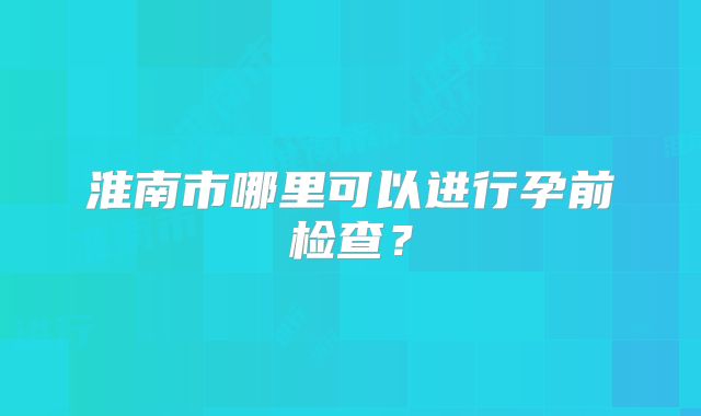 淮南市哪里可以进行孕前检查？