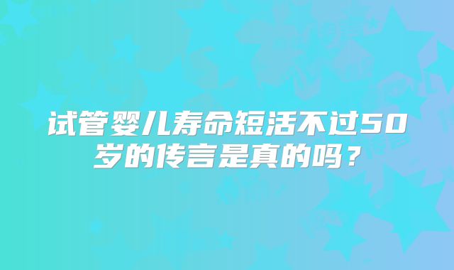 试管婴儿寿命短活不过50岁的传言是真的吗？
