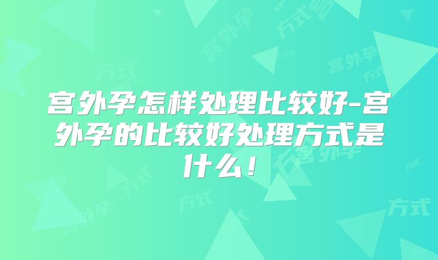 宫外孕怎样处理比较好-宫外孕的比较好处理方式是什么！