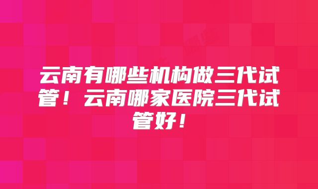 云南有哪些机构做三代试管！云南哪家医院三代试管好！