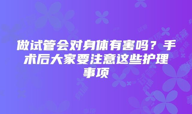 做试管会对身体有害吗？手术后大家要注意这些护理事项
