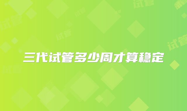 三代试管多少周才算稳定