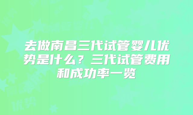 去做南昌三代试管婴儿优势是什么？三代试管费用和成功率一览