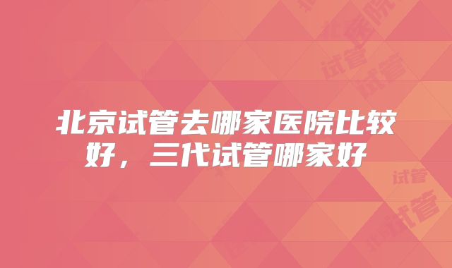 北京试管去哪家医院比较好，三代试管哪家好