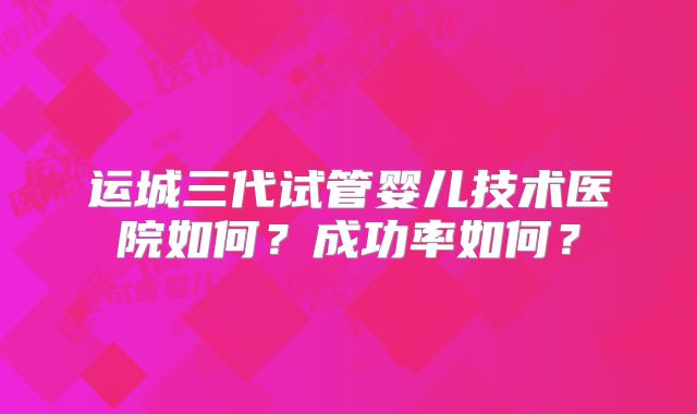 运城三代试管婴儿技术医院如何？成功率如何？