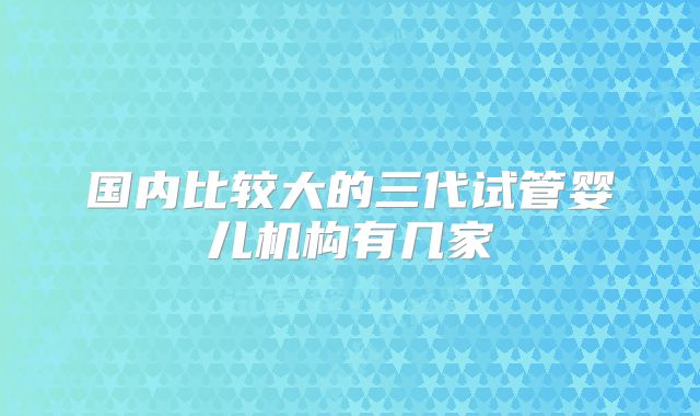 国内比较大的三代试管婴儿机构有几家