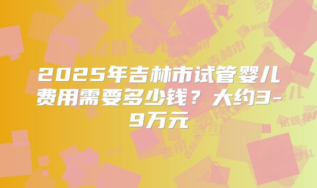2025年吉林市试管婴儿费用需要多少钱？大约3-9万元