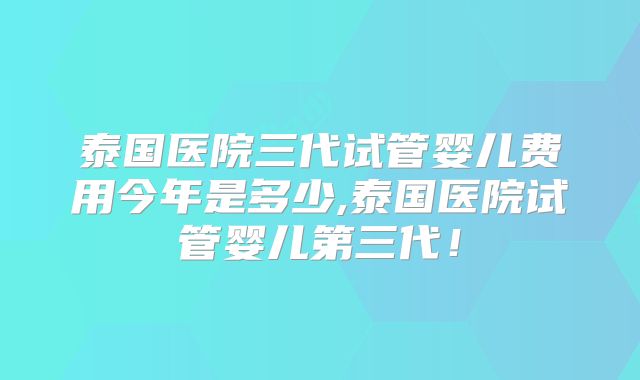泰国医院三代试管婴儿费用今年是多少,泰国医院试管婴儿第三代!