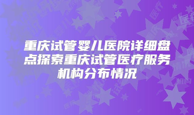 重庆试管婴儿医院详细盘点探索重庆试管医疗服务机构分布情况
