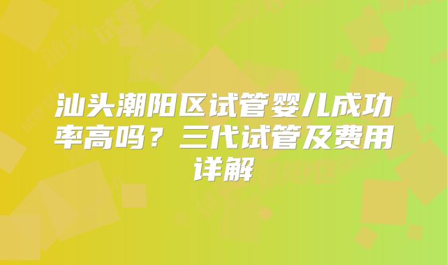 汕头潮阳区试管婴儿成功率高吗？三代试管及费用详解