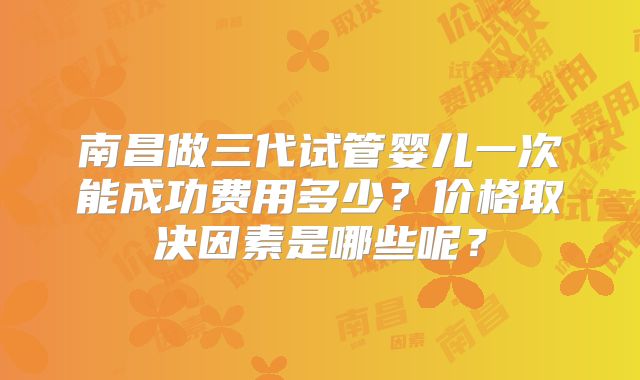 南昌做三代试管婴儿一次能成功费用多少？价格取决因素是哪些呢？