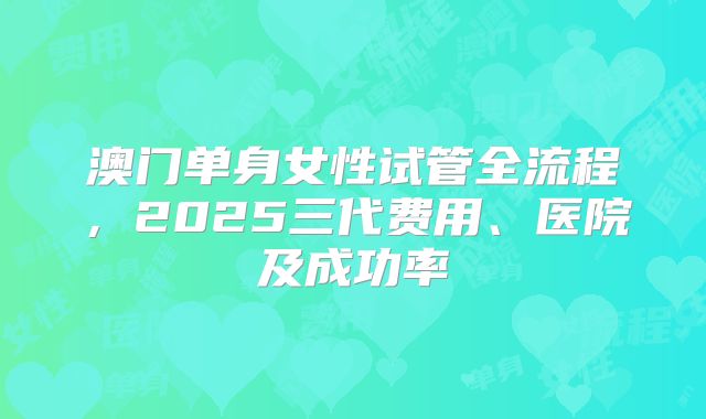 澳门单身女性试管全流程，2025三代费用、医院及成功率