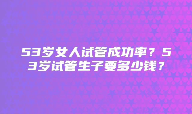 53岁女人试管成功率？53岁试管生子要多少钱？