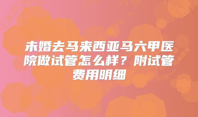 未婚去马来西亚马六甲医院做试管怎么样？附试管费用明细