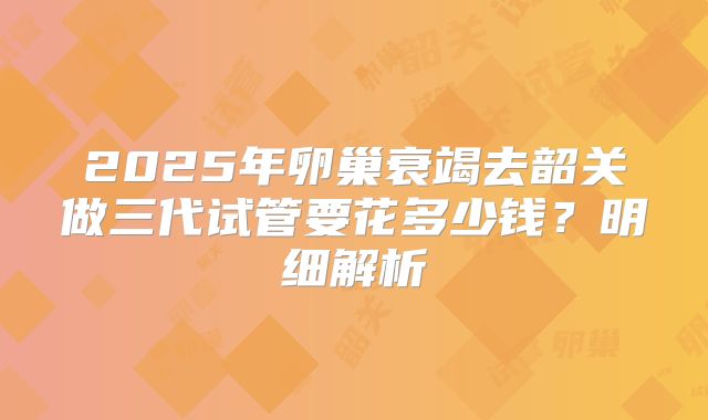2025年卵巢衰竭去韶关做三代试管要花多少钱？明细解析